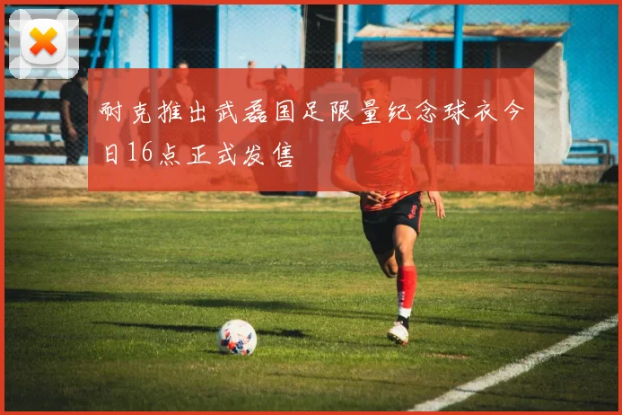 耐克推出武磊国足限量纪念球衣今日16点正式发售