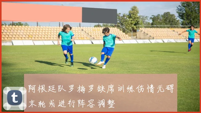 阿根廷队罗梅罗缺席训练伤情无碍末轮或进行阵容调整
