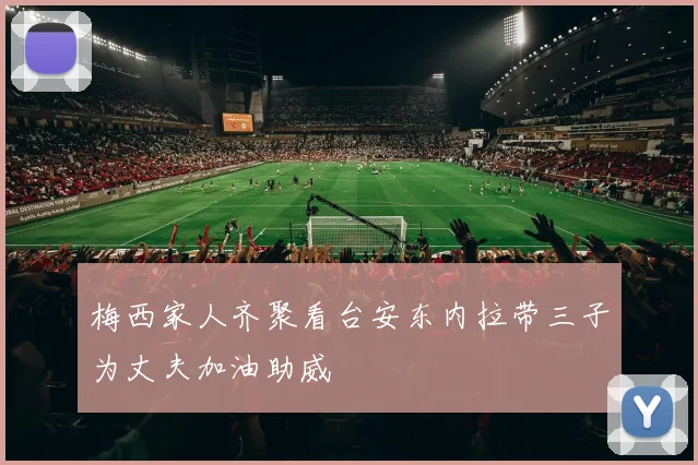 梅西家人齐聚看台安东内拉带三子为丈夫加油助威