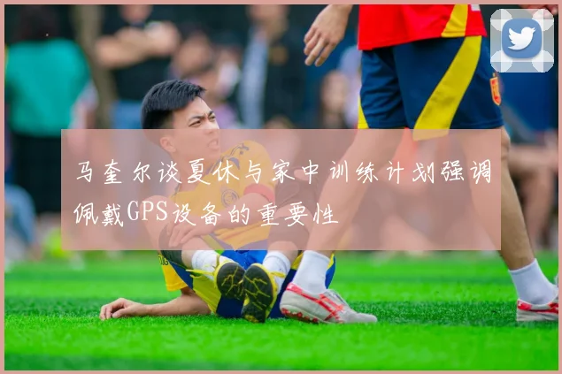 马奎尔谈夏休与家中训练计划强调佩戴GPS设备的重要性